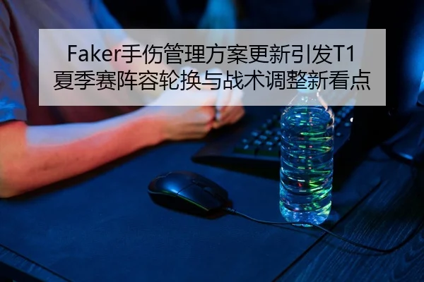 Faker手伤管理方案更新引发T1夏季赛阵容轮换与战术调整新看点