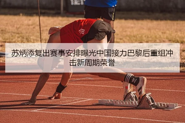 苏炳添复出赛事安排曝光中国接力巴黎后重组冲击新周期荣誉