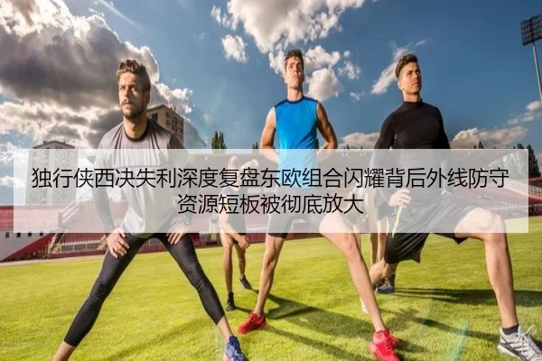 独行侠西决失利深度复盘东欧组合闪耀背后外线防守资源短板被彻底放大